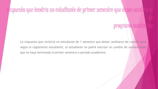 respuesta que tendría un estudiante de primer semestre que desee cambiarse 
de 
programa académico 
La respuesta que recibiría un estudiante de 1 semestre que desee cambiarse de carrera seria 
según el reglamento estudiantil, el estudiante no podrá solicitar un cambio de carrera hasta 
que no haya terminado el primer semestre o periodo académico. 
 