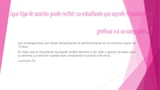 ¿qué tipo de sanción puede recibir un estudiante que agrede físicamente a 
un 
profesor o a un compañero.? 
Las investigaciones por faltas disciplinarias se perfeccionaran en un termino mayor de 
15 días. 
En todo caso el Estudiante inculpado tendrá derecho a ser oído y aportar pruebas para 
su defensa y a solicitar cuando sean conducente la practica de otras. 
( articulo 72) 
 