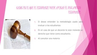 CASOS EN EL QUE EL ESTUDIANTE PUEDE APLICAR EL REGLAMENTO 
ESTUDIANTIL 
1. Si desea entender la metodología usada para 
evaluar a los estudiantes 
2. En el caso de que un docente le este violando un 
derecho que tiene como estudiante. 
3. Al cancelar una materia 
 