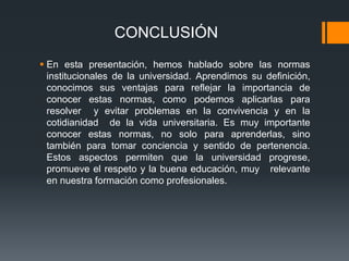 CONCLUSIÓN 
 En esta presentación, hemos hablado sobre las normas 
institucionales de la universidad. Aprendimos su definición, 
conocimos sus ventajas para reflejar la importancia de 
conocer estas normas, como podemos aplicarlas para 
resolver y evitar problemas en la convivencia y en la 
cotidianidad de la vida universitaria. Es muy importante 
conocer estas normas, no solo para aprenderlas, sino 
también para tomar conciencia y sentido de pertenencia. 
Estos aspectos permiten que la universidad progrese, 
promueve el respeto y la buena educación, muy relevante 
en nuestra formación como profesionales. 
