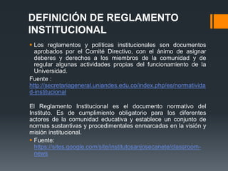 DEFINICIÓN DE REGLAMENTO 
INSTITUCIONAL 
 Los reglamentos y políticas institucionales son documentos 
aprobados por el Comité Directivo, con el ánimo de asignar 
deberes y derechos a los miembros de la comunidad y de 
regular algunas actividades propias del funcionamiento de la 
Universidad. 
Fuente : 
http://secretariageneral.uniandes.edu.co/index.php/es/normativida 
d-institucional 
El Reglamento Institucional es el documento normativo del 
Instituto. Es de cumplimiento obligatorio para los diferentes 
actores de la comunidad educativa y establece un conjunto de 
normas sustantivas y procedimentales enmarcadas en la visión y 
misión institucional. 
 Fuente: 
https://sites.google.com/site/institutosanjosecanete/classroom-news 
 
