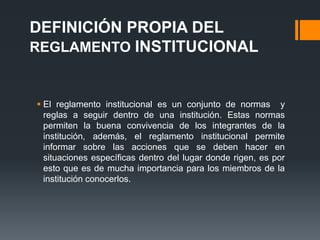 DEFINICIÓN PROPIA DEL 
REGLAMENTO INSTITUCIONAL 
 El reglamento institucional es un conjunto de normas y 
reglas a seguir dentro de una institución. Estas normas 
permiten la buena convivencia de los integrantes de la 
institución, además, el reglamento institucional permite 
informar sobre las acciones que se deben hacer en 
situaciones específicas dentro del lugar donde rigen, es por 
esto que es de mucha importancia para los miembros de la 
institución conocerlos. 
 