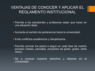 VENTAJAS DE CONOCER Y APLICAR EL 
REGLAMENTO INSTITUCIONAL 
 Permite a los estudiantes y profesores saber que hacer en 
una situación dada. 
 Aumenta el sentido de pertenencia hacia la universidad. 
 Evita conflictos académicos y disciplinarios. 
 Permite conocer los pasos a seguir en cada fase de nuestro 
proceso (clases, parciales, proyectos de grado, grado, entre 
otros). 
 Da a conocer nuestros derechos y deberes en la 
universidad. 
 