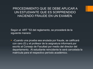 PROCEDIMIENTO QUE SE DEBE APLICAR A 
UN ESTUDIANTE QUE ES SORPRENDIDO 
HACIENDO FRAUDE EN UN EXAMEN. 
Según el ART °53 del reglamento, se procederá de la 
siguiente manera: 
 -Cuando una prueba sea anulada por fraude, se calificará 
con cero (0) y el profesor de la asignatura informará por 
escrito al Consejo de Facultad por medio del director del 
departamento. Al estudiante reincidente le será cancelada la 
matrícula para el respectivo período académico. 
 