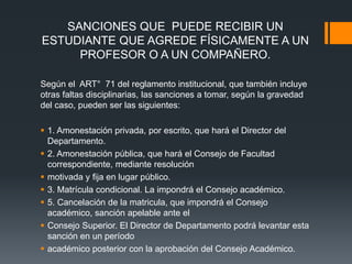 SANCIONES QUE PUEDE RECIBIR UN 
ESTUDIANTE QUE AGREDE FÍSICAMENTE A UN 
PROFESOR O A UN COMPAÑERO. 
Según el ART° 71 del reglamento institucional, que también incluye 
otras faltas disciplinarias, las sanciones a tomar, según la gravedad 
del caso, pueden ser las siguientes: 
 1. Amonestación privada, por escrito, que hará el Director del 
Departamento. 
 2. Amonestación pública, que hará el Consejo de Facultad 
correspondiente, mediante resolución 
 motivada y fija en lugar público. 
 3. Matrícula condicional. La impondrá el Consejo académico. 
 5. Cancelación de la matricula, que impondrá el Consejo 
académico, sanción apelable ante el 
 Consejo Superior. El Director de Departamento podrá levantar esta 
sanción en un período 
 académico posterior con la aprobación del Consejo Académico. 
 