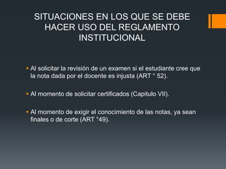 SITUACIONES EN LOS QUE SE DEBE 
HACER USO DEL REGLAMENTO 
INSTITUCIONAL 
 Al solicitar la revisión de un examen si el estudiante cree que 
la nota dada por el docente es injusta (ART ° 52). 
 Al momento de solicitar certificados (Capitulo VII). 
 Al momento de exigir el conocimiento de las notas, ya sean 
finales o de corte (ART °49). 
 