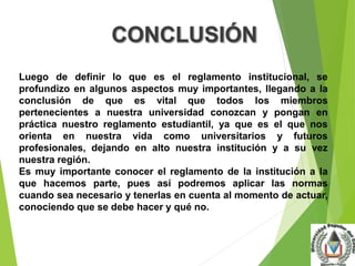 Luego de definir lo que es el reglamento institucional, se 
profundizo en algunos aspectos muy importantes, llegando a la 
conclusión de que es vital que todos los miembros 
pertenecientes a nuestra universidad conozcan y pongan en 
práctica nuestro reglamento estudiantil, ya que es el que nos 
orienta en nuestra vida como universitarios y futuros 
profesionales, dejando en alto nuestra institución y a su vez 
nuestra región. 
Es muy importante conocer el reglamento de la institución a la 
que hacemos parte, pues así podremos aplicar las normas 
cuando sea necesario y tenerlas en cuenta al momento de actuar, 
conociendo que se debe hacer y qué no. 
