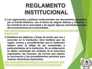  Los reglamentos y políticas institucionales son documentos aprobados 
por el Comité Directivo, con el ánimo de asignar deberes y derechos a 
los miembros de la comunidad y de regular algunas actividades propias 
del funcionamiento de la Universidad. 
http://secretariageneral.uniandes.edu.co/index.php/es/normatividad-institucional 
 Establece los objetivos y líneas de acción que van a 
concretar en la Institución. Esto facilitará que las 
reglas, normas y procedimientos que la institución 
elabore sean el reflejo de las necesidades y 
particularidades de la Institución. En su elaboración 
se deben contemplar las unidades de la estructura 
organizativa, los recursos, las normas que regulan 
la convivencia y los procedimientos previstos para 
resolver situaciones imprevistas. 
http://www.todosobremediacion.com.ar/sitio/index.php 
/articulos/colaboraciones/155-proyecto-institucional 
 