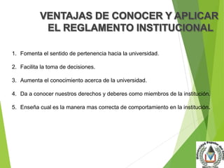 1. Fomenta el sentido de pertenencia hacia la universidad. 
2. Facilita la toma de decisiones. 
3. Aumenta el conocimiento acerca de la universidad. 
4. Da a conocer nuestros derechos y deberes como miembros de la institución. 
5. Enseña cual es la manera mas correcta de comportamiento en la institución. 
 