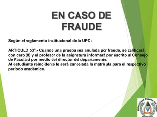 Según el reglamento institucional de la UPC: 
ARTICULO 53º.- Cuando una prueba sea anulada por fraude, se calificará 
con cero (0) y el profesor de la asignatura informará por escrito al Consejo 
de Facultad por medio del director del departamento. 
Al estudiante reincidente le será cancelada la matricula para el respectivo 
período académico. 
 