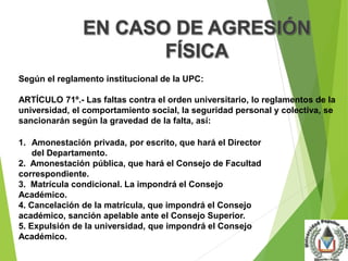 Según el reglamento institucional de la UPC: 
ARTÍCULO 71º.- Las faltas contra el orden universitario, lo reglamentos de la 
universidad, el comportamiento social, la seguridad personal y colectiva, se 
sancionarán según la gravedad de la falta, así: 
1. Amonestación privada, por escrito, que hará el Director 
del Departamento. 
2. Amonestación pública, que hará el Consejo de Facultad 
correspondiente. 
3. Matrícula condicional. La impondrá el Consejo 
Académico. 
4. Cancelación de la matrícula, que impondrá el Consejo 
académico, sanción apelable ante el Consejo Superior. 
5. Expulsión de la universidad, que impondrá el Consejo 
Académico. 
 