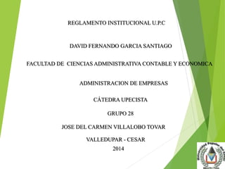 REGLAMENTO INSTITUCIONAL U.P.C 
DAVID FERNANDO GARCIA SANTIAGO 
FACULTAD DE CIENCIAS ADMINISTRATIVA CONTABLE Y ECONOMICA 
ADMINISTRACION DE EMPRESAS 
CÁTEDRA UPECISTA 
GRUPO 28 
JOSE DEL CARMEN VILLALOBO TOVAR 
VALLEDUPAR - CESAR 
2014 
 