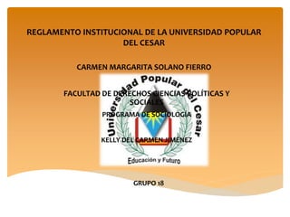 REGLAMENTO INSTITUCIONAL DE LA UNIVERSIDAD POPULAR 
DEL CESAR 
CARMEN MARGARITA SOLANO FIERRO 
FACULTAD DE DERECHOS CIENCIAS POLÍTICAS Y 
SOCIALES 
PROGRAMA DE SOCIOLOGÍA 
KELLY DEL CARMEN JIMÉNEZ 
GRUPO 18 
 