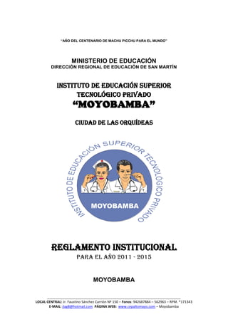 ______________________________________________________________________
LOCAL CENTRAL: Jr. Faustino Sánchez Carrión Nº 150 – Fonos: 942687884 – 562963 – RPM. *171343
E-MAIL: jlag8@hotmail.com PÁGINA WEB: www.cepaltomayo.com – Moyobamba
“AÑO DEL CENTENARIO DE MACHU PICCHU PARA EL MUNDO”
MINISTERIO DE EDUCACIÓN
DIRECCIÓN REGIONAL DE EDUCACIÓN DE SAN MARTÍN
INSTITUTO DE EDUCACIÓN SUPERIOR
TECNOLÓGICO PRIVADO
“MOYOBAMBA”
CIUDAD DE LAS ORQUÍDEAS
REGLAMENTO INSTITUCIONAL
PARA EL AÑO 2011 - 2015
MOYOBAMBA
 