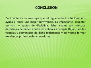 CONCLUSIÓN 
De lo anterior se concluye que, el reglamento institucional nos 
ayuda a tener una mejor convivencia. Es importante respetar 
normas y pautas de disciplina. Saber cuales son nuestros 
derechos a defender y nuestros deberes a cumplir. Dejar claro las 
ventajas y desventajas de dicho reglamento y así mismo formar 
excelentes profesionales con valores. 
