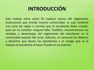 INTRODUCCIÓN 
Este trabajo tiene como fin explicar acerca del reglamento 
institucional que brinda nuestra universidad, la cual contiene 
una serie de reglas o normas que el estudiante debe cumplir, 
para así no cometer ninguna falta. También, encontraremos las 
ventajas y desventajas del reglamento del estudiante en la 
universidad popular del cesar. Además, se conocerá los deberes 
y derechos que tienen los estudiantes y el castigo que se le 
impone al estudiante al hacer fraude en un examen. 
 