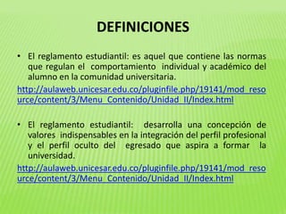 DEFINICIONES 
• El reglamento estudiantil: es aquel que contiene las normas 
que regulan el comportamiento individual y académico del 
alumno en la comunidad universitaria. 
http://aulaweb.unicesar.edu.co/pluginfile.php/19141/mod_reso 
urce/content/3/Menu_Contenido/Unidad_II/Index.html 
• El reglamento estudiantil: desarrolla una concepción de 
valores indispensables en la integración del perfil profesional 
y el perfil oculto del egresado que aspira a formar la 
universidad. 
http://aulaweb.unicesar.edu.co/pluginfile.php/19141/mod_reso 
urce/content/3/Menu_Contenido/Unidad_II/Index.html 
 