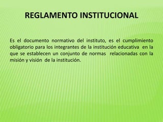 REGLAMENTO INSTITUCIONAL 
Es el documento normativo del instituto, es el cumplimiento 
obligatorio para los integrantes de la institución educativa en la 
que se establecen un conjunto de normas relacionadas con la 
misión y visión de la institución. 
 