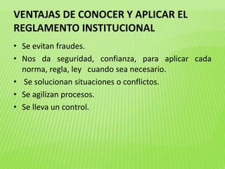 VENTAJAS DE CONOCER Y APLICAR EL 
REGLAMENTO INSTITUCIONAL 
• Se evitan fraudes. 
• Nos da seguridad, confianza, para aplicar cada 
norma, regla, ley cuando sea necesario. 
• Se solucionan situaciones o conflictos. 
• Se agilizan procesos. 
• Se lleva un control. 
 