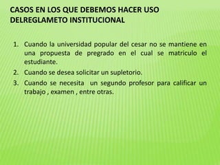 CASOS EN LOS QUE DEBEMOS HACER USO 
DELREGLAMETO INSTITUCIONAL 
1. Cuando la universidad popular del cesar no se mantiene en 
una propuesta de pregrado en el cual se matriculo el 
estudiante. 
2. Cuando se desea solicitar un supletorio. 
3. Cuando se necesita un segundo profesor para calificar un 
trabajo , examen , entre otras. 
 