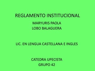 REGLAMENTO INSTITUCIONAL 
MARYURIS PAOLA 
LOBO BALAGUERA 
LIC. EN LENGUA CASTELLANA E INGLES 
CATEDRA UPECISTA 
GRUPO 42 
 