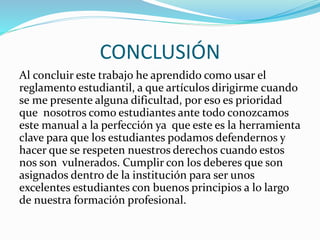 CONCLUSIÓN 
Al concluir este trabajo he aprendido como usar el 
reglamento estudiantil, a que artículos dirigirme cuando 
se me presente alguna dificultad, por eso es prioridad 
que nosotros como estudiantes ante todo conozcamos 
este manual a la perfección ya que este es la herramienta 
clave para que los estudiantes podamos defendernos y 
hacer que se respeten nuestros derechos cuando estos 
nos son vulnerados. Cumplir con los deberes que son 
asignados dentro de la institución para ser unos 
excelentes estudiantes con buenos principios a lo largo 
de nuestra formación profesional. 
