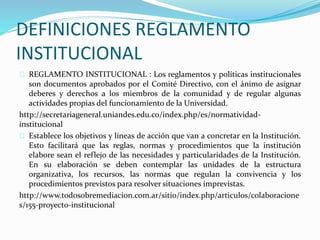 DEFINICIONES REGLAMENTO 
INSTITUCIONAL 
REGLAMENTO INSTITUCIONAL : Los reglamentos y políticas institucionales 
son documentos aprobados por el Comité Directivo, con el ánimo de asignar 
deberes y derechos a los miembros de la comunidad y de regular algunas 
actividades propias del funcionamiento de la Universidad. 
http://secretariageneral.uniandes.edu.co/index.php/es/normatividad-institucional 
Establece los objetivos y líneas de acción que van a concretar en la Institución. 
Esto facilitará que las reglas, normas y procedimientos que la institución 
elabore sean el reflejo de las necesidades y particularidades de la Institución. 
En su elaboración se deben contemplar las unidades de la estructura 
organizativa, los recursos, las normas que regulan la convivencia y los 
procedimientos previstos para resolver situaciones imprevistas. 
http://www.todosobremediacion.com.ar/sitio/index.php/articulos/colaboracione 
s/155-proyecto-institucional 
 