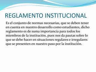 REGLAMENTO INSTITUCIONAL 
Es el conjunto de normas necesarias, que se deben tener 
en cuenta en nuestro desarrollo como estudiantes, dicho 
reglamento es de suma importancia para todos los 
miembros de la institución, pues nos da pautas sobre lo 
que se debe hacer en situaciones regulares e irregulares 
que se presenten en nuestro paso por la institución. 
 