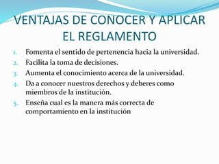 VENTAJAS DE CONOCER Y APLICAR 
EL REGLAMENTO 
1. Fomenta el sentido de pertenencia hacia la universidad. 
2. Facilita la toma de decisiones. 
3. Aumenta el conocimiento acerca de la universidad. 
4. Da a conocer nuestros derechos y deberes como 
miembros de la institución. 
5. Enseña cual es la manera más correcta de 
comportamiento en la institución 
 