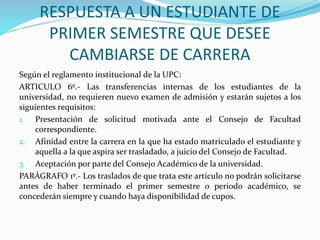 RESPUESTA A UN ESTUDIANTE DE 
PRIMER SEMESTRE QUE DESEE 
CAMBIARSE DE CARRERA 
Según el reglamento institucional de la UPC: 
ARTICULO 6º.- Las transferencias internas de los estudiantes de la 
universidad, no requieren nuevo examen de admisión y estarán sujetos a los 
siguientes requisitos: 
1. Presentación de solicitud motivada ante el Consejo de Facultad 
correspondiente. 
2. Afinidad entre la carrera en la que ha estado matriculado el estudiante y 
aquella a la que aspira ser trasladado, a juicio del Consejo de Facultad. 
3. Aceptación por parte del Consejo Académico de la universidad. 
PARÁGRAFO 1º.- Los traslados de que trata este artículo no podrán solicitarse 
antes de haber terminado el primer semestre o periodo académico, se 
concederán siempre y cuando haya disponibilidad de cupos. 
 