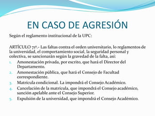 EN CASO DE AGRESIÓN 
Según el reglamento institucional de la UPC: 
ARTÍCULO 71º.- Las faltas contra el orden universitario, lo reglamentos de 
la universidad, el comportamiento social, la seguridad personal y 
colectiva, se sancionarán según la gravedad de la falta, así: 
1. Amonestación privada, por escrito, que hará el Director del 
Departamento. 
2. Amonestación pública, que hará el Consejo de Facultad 
correspondiente. 
3. Matrícula condicional. La impondrá el Consejo Académico. 
4. Cancelación de la matrícula, que impondrá el Consejo académico, 
sanción apelable ante el Consejo Superior. 
5. Expulsión de la universidad, que impondrá el Consejo Académico. 
 