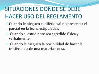 SITUACIONES DONDE SE DEBE 
HACER USO DEL REGLAMENTO 
Cuando le nieguen el diferido al no presentar el 
parcial en la fecha estipuladas. 
Cuando el estudiante sea agredido física y 
verbalmente. 
Cuando le nieguen la posibilidad de hacer la 
trasferencia de una materia a otra. 
 