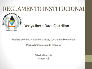 REGLAMENTO INSTITUCIONAL 
Yerlys Ibeth Daza Castrillon 
Facultad de Ciencias Administrativas, Contables y Económicas 
Prog. Administración de Empresa 
Cátedra Upecista 
Grupo: 46 
 