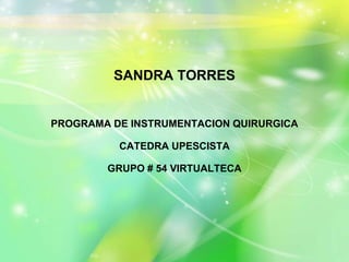 SANDRA TORRES 
PROGRAMA DE INSTRUMENTACION QUIRURGICA 
CATEDRA UPESCISTA 
GRUPO # 54 VIRTUALTECA 
 