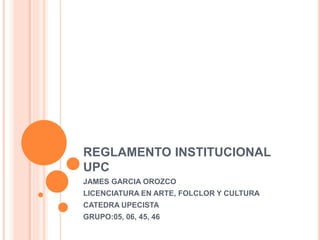 REGLAMENTO INSTITUCIONAL 
UPC 
JAMES GARCIA OROZCO 
LICENCIATURA EN ARTE, FOLCLOR Y CULTURA 
CATEDRA UPECISTA 
GRUPO:05, 06, 45, 46 
 
