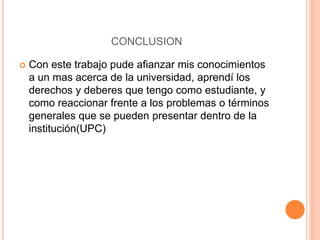 CONCLUSION 
 Con este trabajo pude afianzar mis conocimientos 
a un mas acerca de la universidad, aprendí los 
derechos y deberes que tengo como estudiante, y 
como reaccionar frente a los problemas o términos 
generales que se pueden presentar dentro de la 
institución(UPC) 
