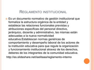 REGLAMENTO INSTITUCIONAL 
 Es un documento normativo de gestión institucional que 
formaliza la estructura orgánica de la entidad y 
establece las relaciones funcionales previstas y 
atribuciones especificas del personal directivo, 
jerárquico, docente y administrativo, las mismas están 
adecuadas a la nueva normatividad 
educativa.Establescan normas genéricas de 
comportamiento y desempeño laboral de los actores de 
la institución educativa para que regule la organización 
y funcionamiento institucional atravez de los derechos, 
deberes de los integrantes de la comunidad educativa. 
http://es.slideshare.net/iselitaaa/reglamento-interno 
 