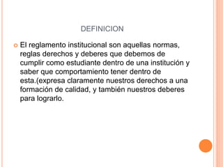 DEFINICION 
 El reglamento institucional son aquellas normas, 
reglas derechos y deberes que debemos de 
cumplir como estudiante dentro de una institución y 
saber que comportamiento tener dentro de 
esta.(expresa claramente nuestros derechos a una 
formación de calidad, y también nuestros deberes 
para lograrlo. 
 