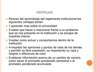 VENTAJAS 
 Atraves del aprendizaje del reglamento institucional las 
siguientes ventajas serian: 
 1.aprender mas sobre la universidad 
 2-saber que hacer o reaccionar frente a un problema 
que se nos presente en la institución y se escape de 
nuestras manos 
 3-saber como actuar y comportarnos dentro de la 
institución 
 4-respetar las opiniones y puntos de vista de los demás 
y permitir su libre expresión, no importando su raza y 
religión o diferencia de color 
 5-obtener información acerca de un cambio de carrera, 
como sacar el promedio ponderado semestral o el 
promedio ponderado acumulado 
 