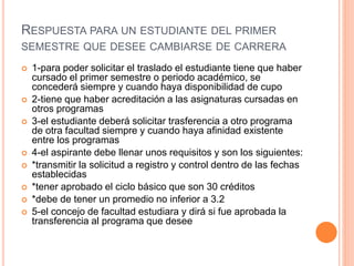RESPUESTA PARA UN ESTUDIANTE DEL PRIMER 
SEMESTRE QUE DESEE CAMBIARSE DE CARRERA 
 1-para poder solicitar el traslado el estudiante tiene que haber 
cursado el primer semestre o periodo académico, se 
concederá siempre y cuando haya disponibilidad de cupo 
 2-tiene que haber acreditación a las asignaturas cursadas en 
otros programas 
 3-el estudiante deberá solicitar trasferencia a otro programa 
de otra facultad siempre y cuando haya afinidad existente 
entre los programas 
 4-el aspirante debe llenar unos requisitos y son los siguientes: 
 *transmitir la solicitud a registro y control dentro de las fechas 
establecidas 
 *tener aprobado el ciclo básico que son 30 créditos 
 *debe de tener un promedio no inferior a 3.2 
 5-el concejo de facultad estudiara y dirá si fue aprobada la 
transferencia al programa que desee 
 