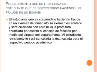 PROCEDIMIENTO QUE SE LE APLICA A UN 
ESTUDIANTE QUE ES SORPRENDIDO HACIENDO UN 
FRAUDE EN UN EXAMEN 
 El estudiante que es sorprendido haciendo fraude 
en un examen de inmediato su examen es anulado 
y será calificado con cero (0.0) la profesora 
anunciara por escrito al concejo de facultad por 
medio del director del departamento. Al estudiante 
reincidente le será cancelada la matriculada para el 
respectivo periodo académico 
 