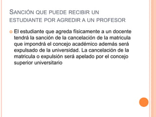 SANCIÓN QUE PUEDE RECIBIR UN 
ESTUDIANTE POR AGREDIR A UN PROFESOR 
 El estudiante que agreda físicamente a un docente 
tendrá la sanción de la cancelación de la matricula 
que impondrá el concejo académico además será 
expulsado de la universidad. La cancelación de la 
matricula o expulsión será apelado por el concejo 
superior universitario 
 