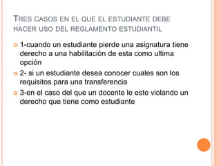 TRES CASOS EN EL QUE EL ESTUDIANTE DEBE 
HACER USO DEL REGLAMENTO ESTUDIANTIL 
 1-cuando un estudiante pierde una asignatura tiene 
derecho a una habilitación de esta como ultima 
opción 
 2- si un estudiante desea conocer cuales son los 
requisitos para una transferencia 
 3-en el caso del que un docente le este violando un 
derecho que tiene como estudiante 
 