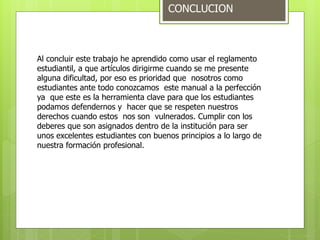 CONCLUCION 
Al concluir este trabajo he aprendido como usar el reglamento 
estudiantil, a que artículos dirigirme cuando se me presente 
alguna dificultad, por eso es prioridad que nosotros como 
estudiantes ante todo conozcamos este manual a la perfección 
ya que este es la herramienta clave para que los estudiantes 
podamos defendernos y hacer que se respeten nuestros 
derechos cuando estos nos son vulnerados. Cumplir con los 
deberes que son asignados dentro de la institución para ser 
unos excelentes estudiantes con buenos principios a lo largo de 
nuestra formación profesional. 
