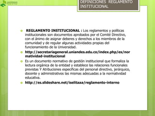 DEFINICIONES REGLAMENTO 
INSTITUCIONAL 
 REGLAMENTO INSTITUCIONAL : Los reglamentos y políticas 
institucionales son documentos aprobados por el Comité Directivo, 
con el ánimo de asignar deberes y derechos a los miembros de la 
comunidad y de regular algunas actividades propias del 
funcionamiento de la Universidad. 
 http://secretariageneral.uniandes.edu.co/index.php/es/nor 
matividad-institucional 
 Es un documento normativo de gestión institucional que formaliza la 
lectura orgánica de la entidad y establece las relaciones funcionales 
previstas Y Atribuciones especificas del personal directivo, jerárquico, 
docente y administrativos las mismas adecuadas a la normatividad 
educativa. 
 http://es.slideshare.net/iselitaaa/reglamento-interno 
 