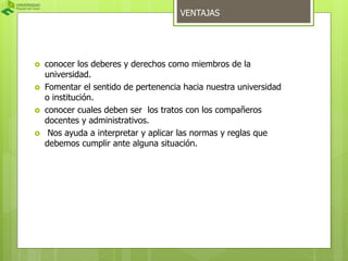 VENTAJAS 
 conocer los deberes y derechos como miembros de la 
universidad. 
 Fomentar el sentido de pertenencia hacia nuestra universidad 
o institución. 
 conocer cuales deben ser los tratos con los compañeros 
docentes y administrativos. 
 Nos ayuda a interpretar y aplicar las normas y reglas que 
debemos cumplir ante alguna situación. 
 
