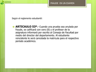Según el reglamento estudiantil: 
FRAUDE EN UN EXAMEN 
 ARTICAULO 53º.- Cuando una prueba sea anulada por 
fraude, se calificará con cero (0) y el profesor de la 
asignatura informará por escrito al Consejo de Facultad por 
medio del director del departamento. Al estudiante 
reincidente le será cancelada la matricula para el respectivo 
período académico. 
 
