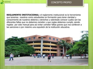 CONCEPTO PROPIO 
REGLAMENTO INSTITUCIONAL: el reglamento institucional es la herramienta 
que tenemos nosotros como estudiantes en formación para tener claridad y 
conocimiento de nuestros deberes y derechos y sobretodo conocer cuales son las 
diferentes faltas que no debemos cometer y que reglas debemos cumplir, siendo 
regidos por este manual para así evitar cometer faltas graves que nos conlleven a 
las sanciones o por máximo una expulsión de la institución educativa. 
 
