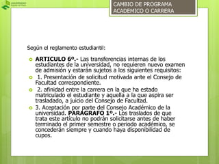 Según el reglamento estudiantil: 
CAMBIO DE PROGRAMA 
ACADEMICO O CARRERA 
 ARTICULO 6º.- Las transferencias internas de los 
estudiantes de la universidad, no requieren nuevo examen 
de admisión y estarán sujetos a los siguientes requisitos: 
 1. Presentación de solicitud motivada ante el Consejo de 
Facultad correspondiente. 
 2. afinidad entre la carrera en la que ha estado 
matriculado el estudiante y aquella a la que aspira ser 
trasladado, a juicio del Consejo de Facultad. 
 3. Aceptación por parte del Consejo Académico de la 
universidad. PARAGRAFO 1º.- Los traslados de que 
trata este artículo no podrán solicitarse antes de haber 
terminado el primer semestre o periodo académico, se 
concederán siempre y cuando haya disponibilidad de 
cupos. 
 