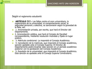 Según el reglamento estudiantil: 
SANCIONES ANTE UNA AGRESION 
 ARTÍCULO 71º.- Las faltas contra el oren universitario, lo 
reglamentos de la universidad, el comportamiento social, la 
seguridad personal y colectiva, se sancionarán según la gravedad de 
la falta, así: 
 1. Amonestación privada, por escrito, que hará el Director del 
Departamento. 
 2. Amonestación pública, que hará el Consejo de Facultad 
correspondiente, mediante resolución motivada y fijada en lugar 
público. 
 3. Matrícula condicional. La impondrá el Consejo Académico. 
 4. Cancelación de la matrícula, que impondrá el Consejo académico, 
sanción apelable ante el Consejo Superior. El Director de 
Departamento podrá levantar esta sanción en un período académico 
posterior con la aprobación del Consejo Académico. 
 5. Expulsión de la universidad, que impondrá el Consejo Académico. 
Esta sanción es apelable ante el Consejo Superior Universitario. 
 